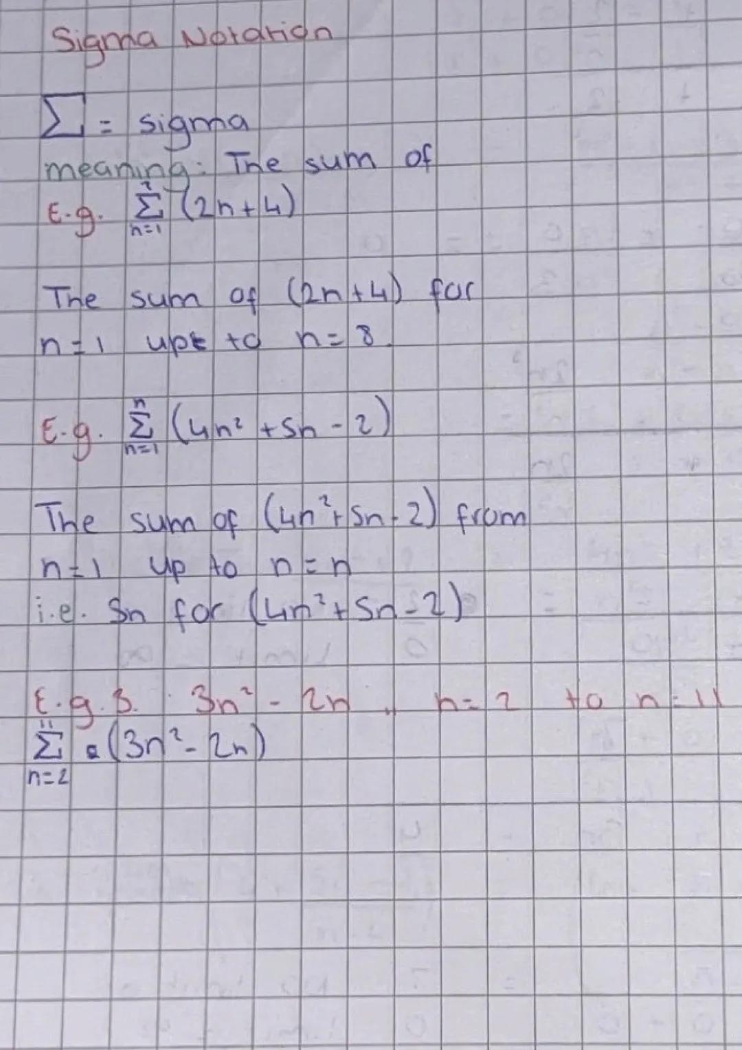 Sigma Notation
∑ = sigma
meaning: The sum of
E.g. $\sum_{n=1}$ (2n+4)
The sum of (2n+4) for
n = 1 upe to n = 8
E.g. $\sum_{n=1}^{n}$ (4n²